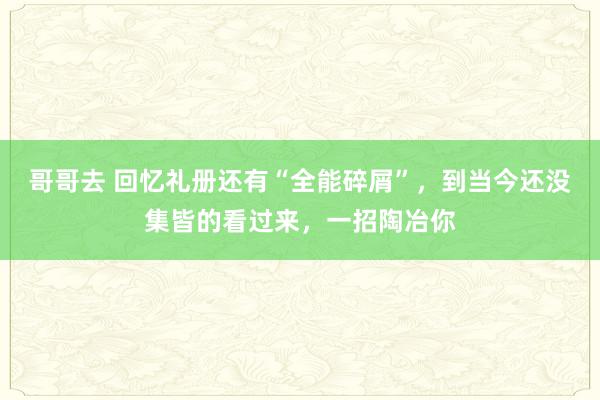 哥哥去 回忆礼册还有“全能碎屑”，到当今还没集皆的看过来，一招陶冶你