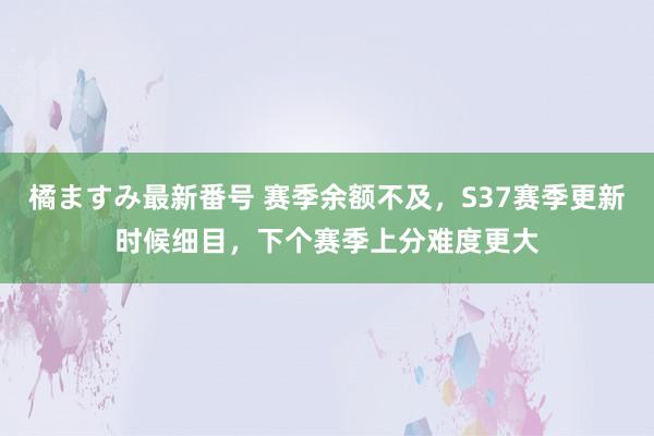 橘ますみ最新番号 赛季余额不及，S37赛季更新时候细目，下个赛季上分难度更大