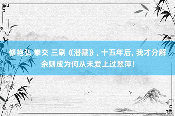 修艳弘 拳交 三刷《潜藏》, 十五年后, 我才分解余则成为何从未爱上过翠萍!