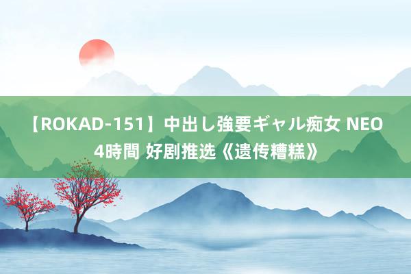 【ROKAD-151】中出し強要ギャル痴女 NEO 4時間 好剧推选《遗传糟糕》