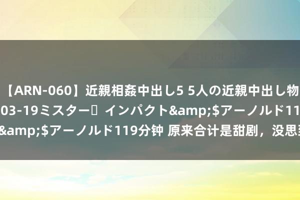 【ARN-060】近親相姦中出し5 5人の近親中出し物語</a>2008-03-19ミスター・インパクト&$アーノルド119分钟 原来合计是甜剧，没思到是笑剧！