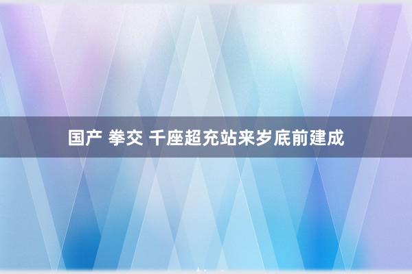 国产 拳交 千座超充站来岁底前建成