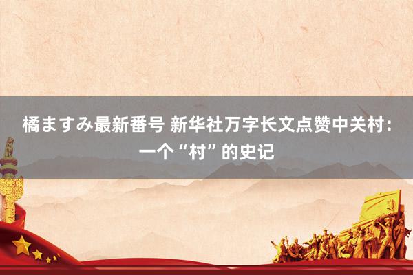 橘ますみ最新番号 新华社万字长文点赞中关村：一个“村”的史记