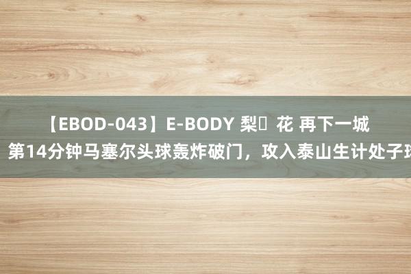 【EBOD-043】E-BODY 梨々花 再下一城！第14分钟马塞尔头球轰炸破门，攻入泰山生计处子球