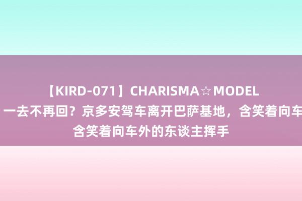 【KIRD-071】CHARISMA☆MODEL 梨々花 👋一去不再回？京多安驾车离开巴萨基地，含笑着向车外的东谈主挥手