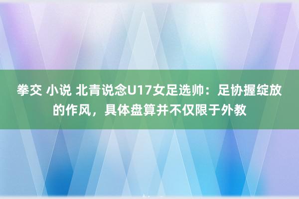 拳交 小说 北青说念U17女足选帅：足协握绽放的作风，具体盘算并不仅限于外教