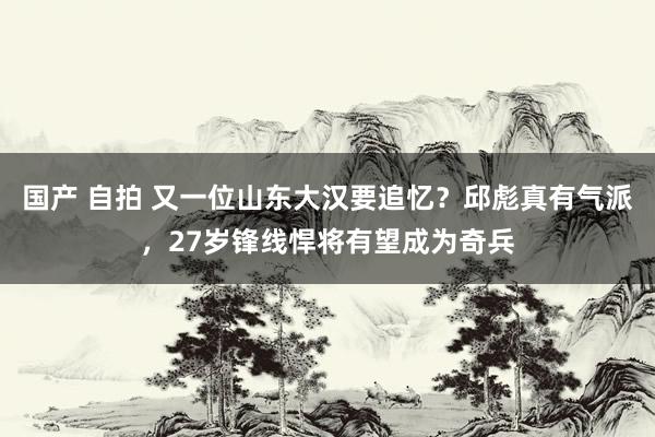 国产 自拍 又一位山东大汉要追忆？邱彪真有气派，27岁锋线悍将有望成为奇兵