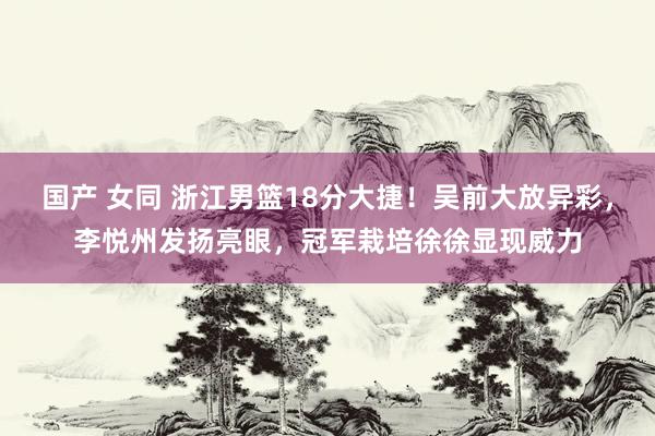 国产 女同 浙江男篮18分大捷！吴前大放异彩，李悦州发扬亮眼，冠军栽培徐徐显现威力