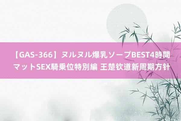 【GAS-366】ヌルヌル爆乳ソープBEST4時間 マットSEX騎乗位特別編 王楚钦道新周期方针