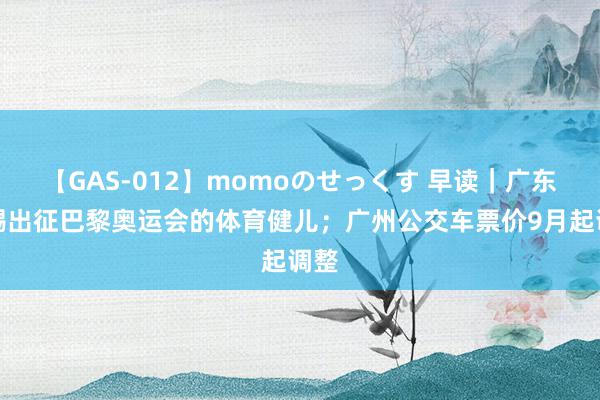 【GAS-012】momoのせっくす 早读｜广东赏赐出征巴黎奥运会的体育健儿；广州公交车票价9月起调整