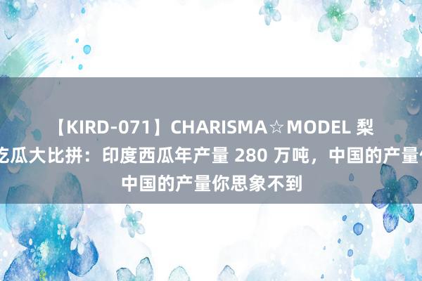 【KIRD-071】CHARISMA☆MODEL 梨々花 中印吃瓜大比拼：印度西瓜年产量 280 万吨，中国的产量你思象不到