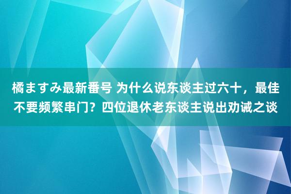 橘ますみ最新番号 为什么说东谈主过六十，最佳不要频繁串门？四位退休老东谈主说出劝诫之谈