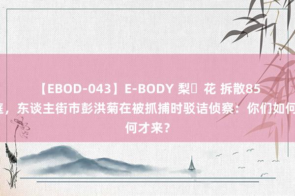 【EBOD-043】E-BODY 梨々花 拆散85个家庭，东谈主街市彭洪菊在被抓捕时驳诘侦察：你们如何才来？