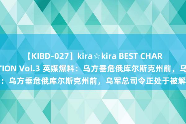 【KIBD-027】kira☆kira BEST CHARISMA☆MODEL☆COLLECTION Vol.3 英媒爆料：乌方垂危俄库尔斯克州前，乌军总司令正处于被解职角落