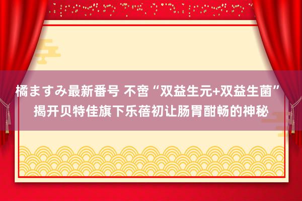 橘ますみ最新番号 不啻“双益生元+双益生菌” 揭开贝特佳旗下乐蓓初让肠胃酣畅的神秘