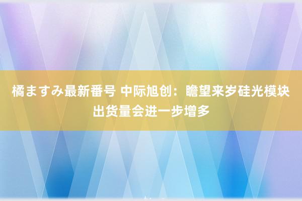 橘ますみ最新番号 中际旭创：瞻望来岁硅光模块出货量会进一步增多