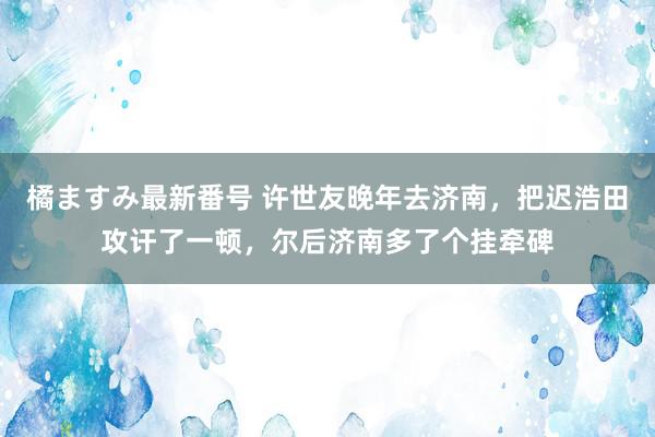 橘ますみ最新番号 许世友晚年去济南，把迟浩田攻讦了一顿，尔后济南多了个挂牵碑