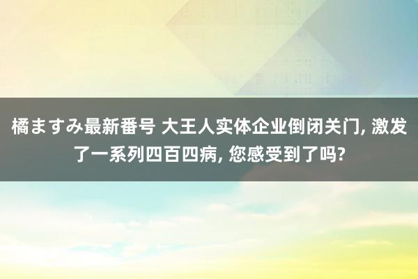 橘ますみ最新番号 大王人实体企业倒闭关门, 激发了一系列四百四病, 您感受到了吗?