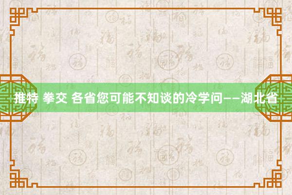 推特 拳交 各省您可能不知谈的冷学问——湖北省