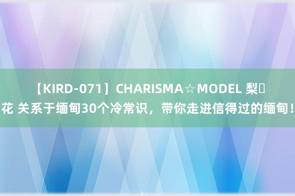 【KIRD-071】CHARISMA☆MODEL 梨々花 关系于缅甸30个冷常识，带你走进信得过的缅甸！