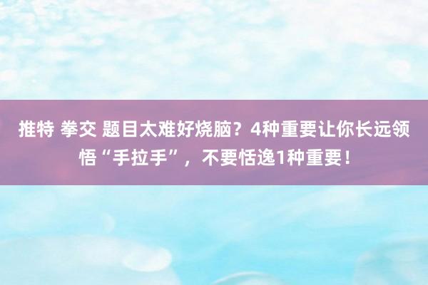 推特 拳交 题目太难好烧脑？4种重要让你长远领悟“手拉手”，不要恬逸1种重要！