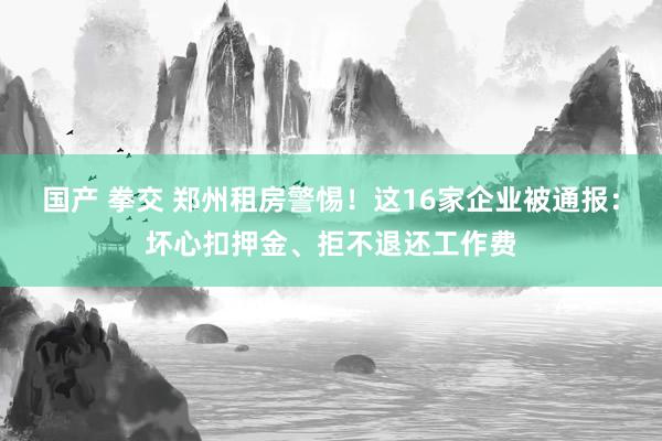 国产 拳交 郑州租房警惕！这16家企业被通报：坏心扣押金、拒不退还工作费