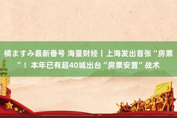 橘ますみ最新番号 海量财经丨上海发出首张“房票”！本年已有超40城出台“房票安置”战术