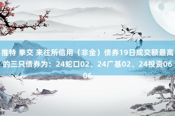 推特 拳交 来往所信用（非金）债券19日成交额最高的三只债券为：24蛇口02、24广基02、24投资06