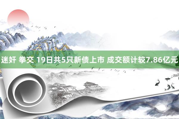 迷奸 拳交 19日共5只新债上市 成交额计较7.86亿元