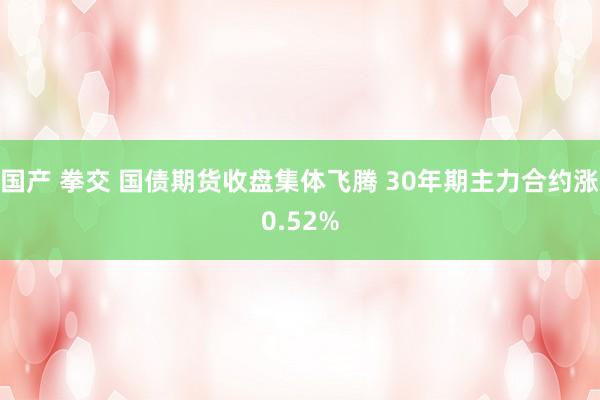 国产 拳交 国债期货收盘集体飞腾 30年期主力合约涨0.52%