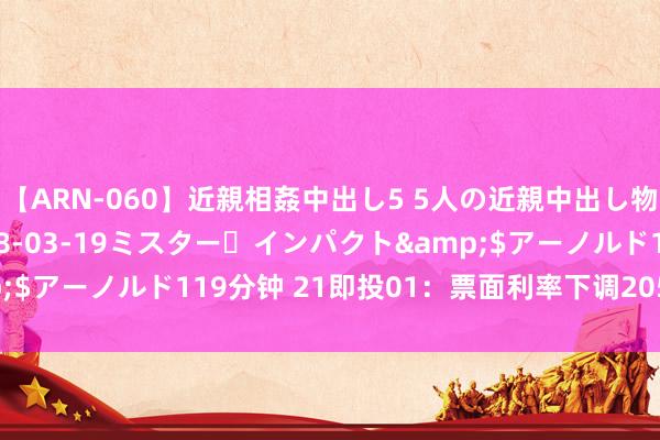 【ARN-060】近親相姦中出し5 5人の近親中出し物語</a>2008-03-19ミスター・インパクト&$アーノルド119分钟 21即投01：票面利率下调205个基点至1.8%