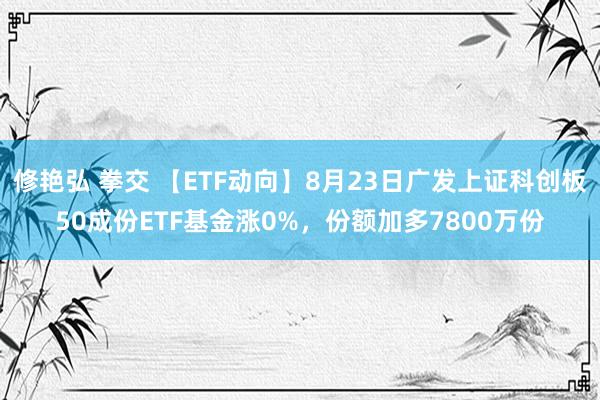 修艳弘 拳交 【ETF动向】8月23日广发上证科创板50成份ETF基金涨0%，份额加多7800万份