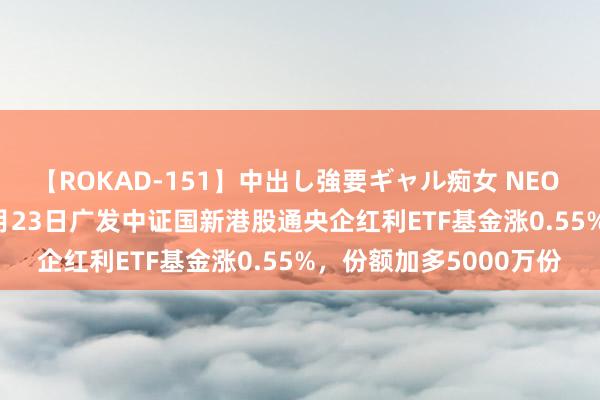 【ROKAD-151】中出し強要ギャル痴女 NEO 4時間 【ETF动向】8月23日广发中证国新港股通央企红利ETF基金涨0.55%，份额加多5000万份