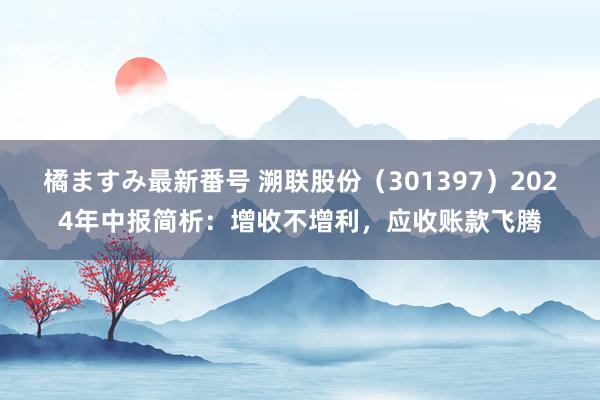 橘ますみ最新番号 溯联股份（301397）2024年中报简析：增收不增利，应收账款飞腾