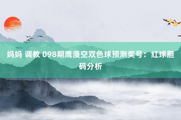 妈妈 调教 098期鹰漫空双色球预测奖号：红球胆码分析