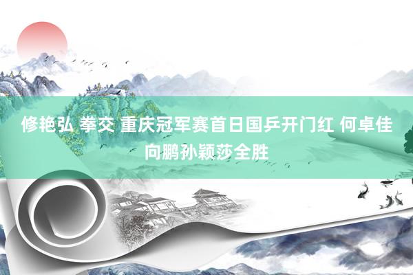 修艳弘 拳交 重庆冠军赛首日国乒开门红 何卓佳向鹏孙颖莎全胜