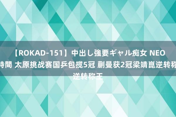 【ROKAD-151】中出し強要ギャル痴女 NEO 4時間 太原挑战赛国乒包揽5冠 蒯曼获2冠梁靖崑逆转称王