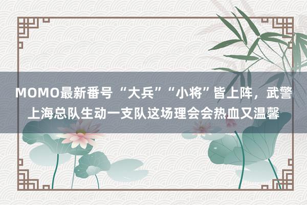 MOMO最新番号 “大兵”“小将”皆上阵，武警上海总队生动一支队这场理会会热血又温馨