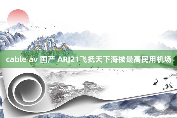 cable av 国产 ARJ21飞抵天下海拔最高民用机场