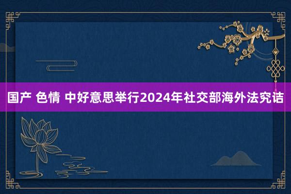 国产 色情 中好意思举行2024年社交部海外法究诘