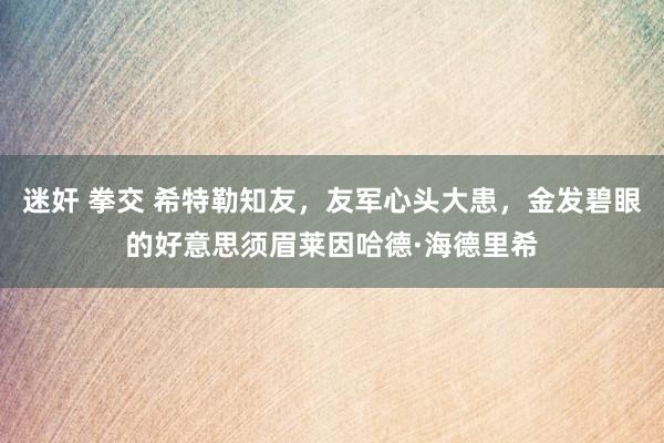 迷奸 拳交 希特勒知友，友军心头大患，金发碧眼的好意思须眉莱因哈德·海德里希