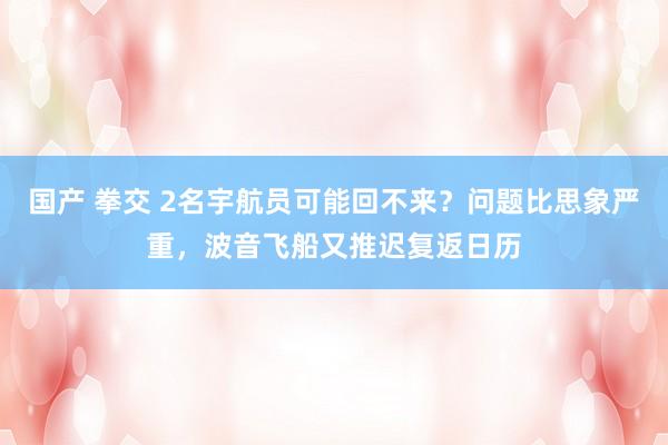 国产 拳交 2名宇航员可能回不来？问题比思象严重，波音飞船又推迟复返日历