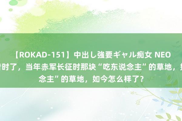 【ROKAD-151】中出し強要ギャル痴女 NEO 4時間 90年昔时了，当年赤军长征时那块“吃东说念主”的草地，如今怎么样了？