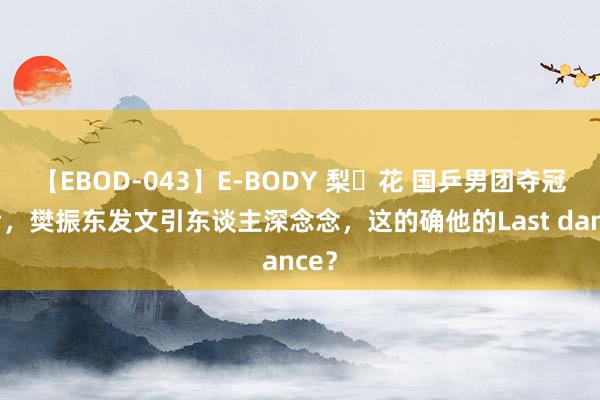 【EBOD-043】E-BODY 梨々花 国乒男团夺冠之后，樊振东发文引东谈主深念念，这的确他的Last dance？