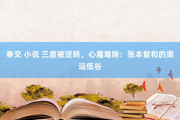 拳交 小说 三度被逆转，心魔难除：张本智和的奥运低谷