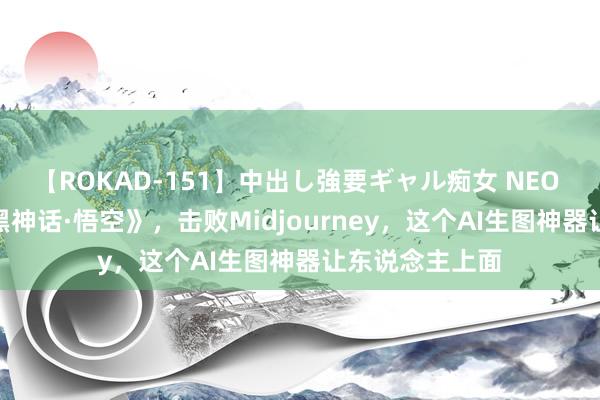 【ROKAD-151】中出し強要ギャル痴女 NEO 4時間 魔改《黑神话·悟空》，击败Midjourney，这个AI生图神器让东说念主上面