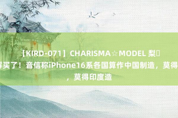 【KIRD-071】CHARISMA☆MODEL 梨々花 宽解买了！音信称iPhone16系各国算作中国制造，莫得印度造