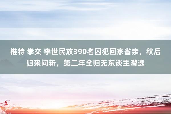 推特 拳交 李世民放390名囚犯回家省亲，秋后归来问斩，第二年全归无东谈主潜逃