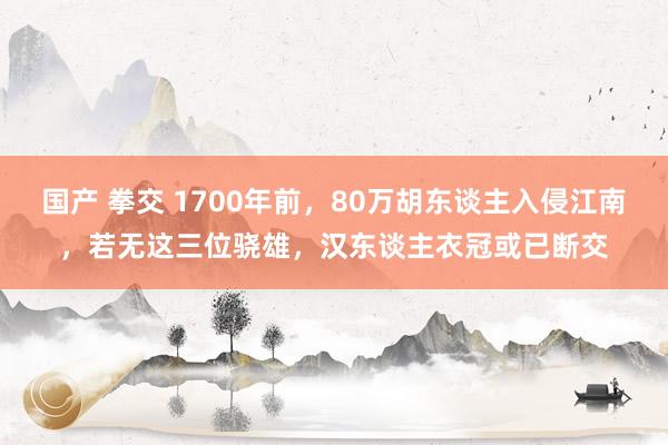 国产 拳交 1700年前，80万胡东谈主入侵江南，若无这三位骁雄，汉东谈主衣冠或已断交