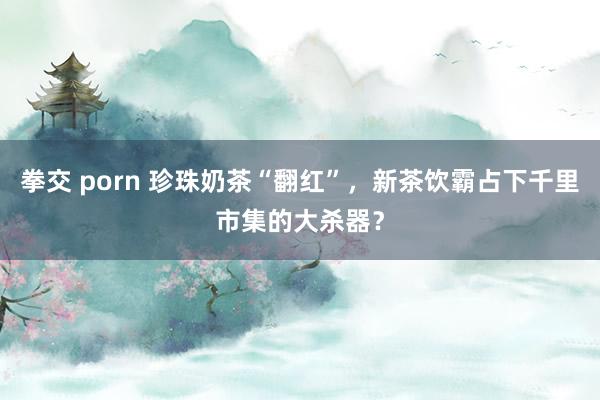 拳交 porn 珍珠奶茶“翻红”，新茶饮霸占下千里市集的大杀器？